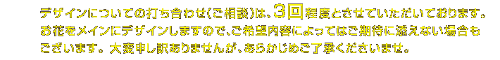 デザインについての打ち合わせ（ご相談）は、3回程度とさせていただいております。お花をメインにデザインしますので、ご希望内容によってはご期待に添えない場合もございます。 大変申し訳ありませんが、あらかじめご了承くださいませ。